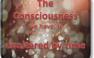 The Consciousness we have is unaltered by time